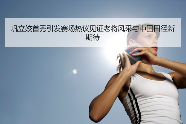 巩立姣首秀引发赛场热议见证老将风采与中国田径新期待