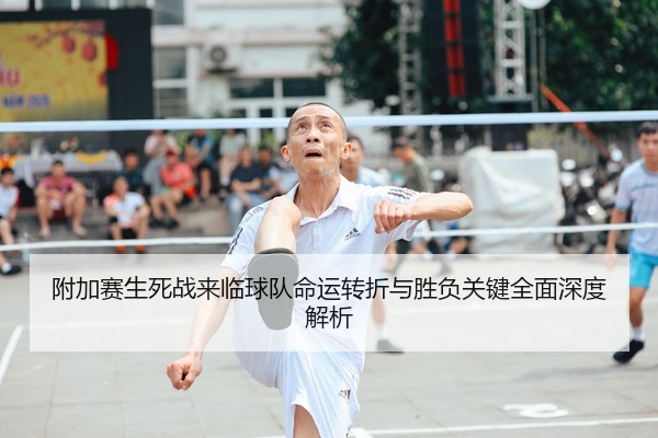 附加赛生死战来临球队命运转折与胜负关键全面深度解析