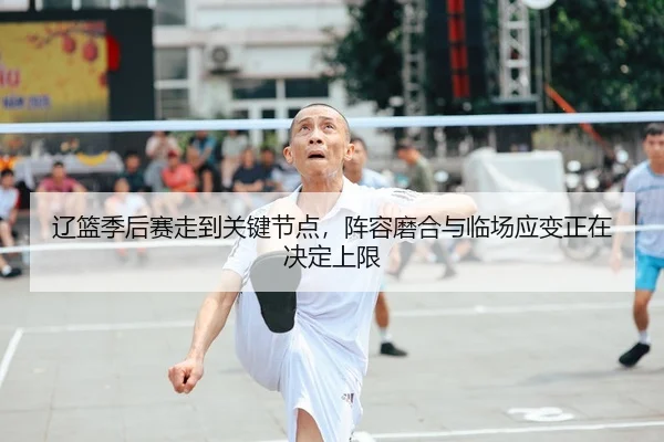 辽篮季后赛走到关键节点，阵容磨合与临场应变正在决定上限