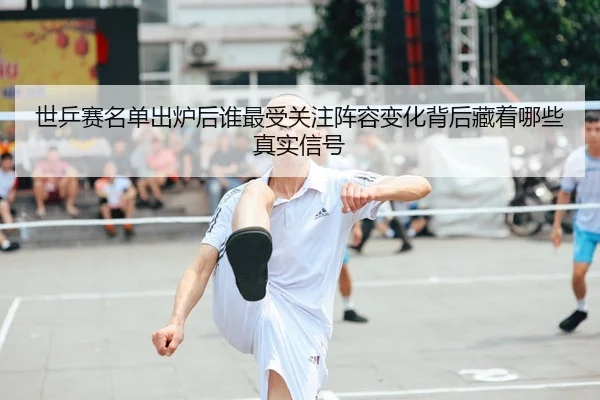 世乒赛名单出炉后谁最受关注阵容变化背后藏着哪些真实信号