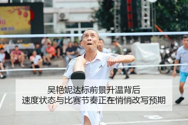 吴艳妮达标前景升温背后 速度状态与比赛节奏正在悄悄改写预期