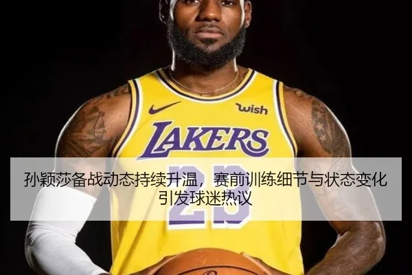 孙颖莎备战动态持续升温，赛前训练细节与状态变化引发球迷热议