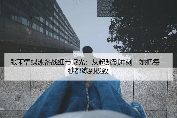 张雨霏蝶泳备战细节曝光：从起跳到冲刺，她把每一秒都练到极致